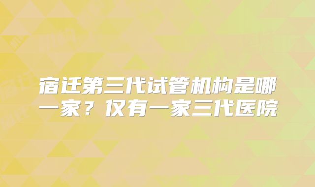 宿迁第三代试管机构是哪一家?仅有一家三代医院