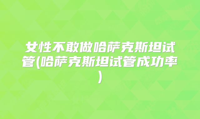 女性不敢做哈萨克斯坦试管(哈萨克斯坦试管成功率)