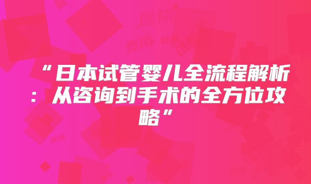 “日本试管婴儿全流程解析:从咨询到手术的全方位攻略”