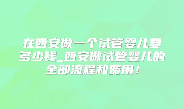 在西安做一个试管婴儿要多少钱_西安做试管婴儿的全部流程和费用!