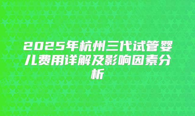 2025年杭州三代试管婴儿费用详解及影响因素分析