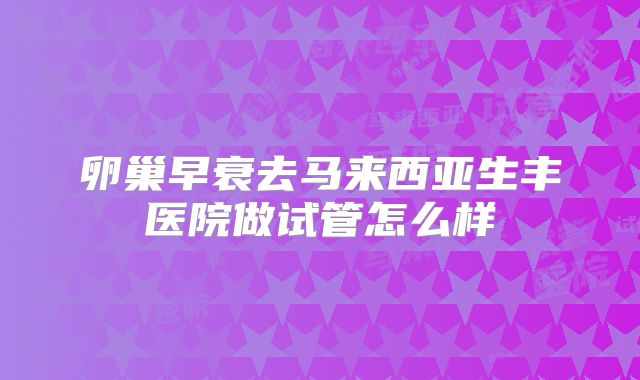 卵巢早衰去马来西亚生丰医院做试管怎么样