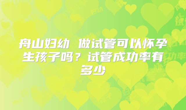 舟山妇幼 做试管可以怀孕生孩子吗?试管成功率有多少