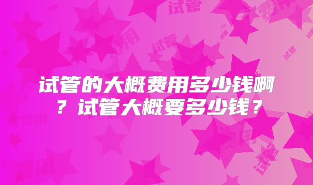试管的大概费用多少钱啊?试管大概要多少钱?