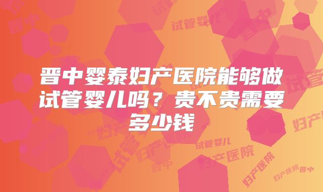 晋中婴泰妇产医院能够做试管婴儿吗？贵不贵需要多少钱