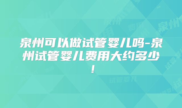 泉州可以做试管婴儿吗-泉州试管婴儿费用大约多少!