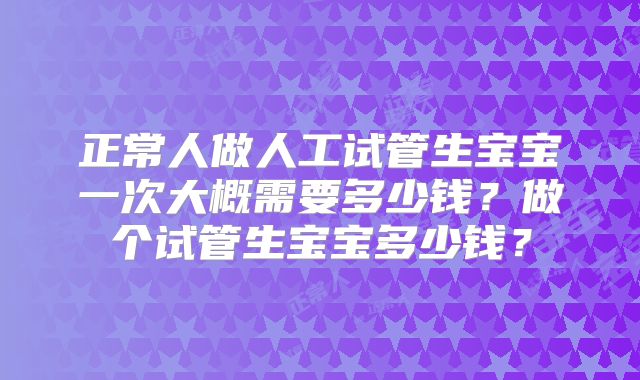 正常人做人工试管生宝宝一次大概需要多少钱？做个试管生宝宝多少钱？