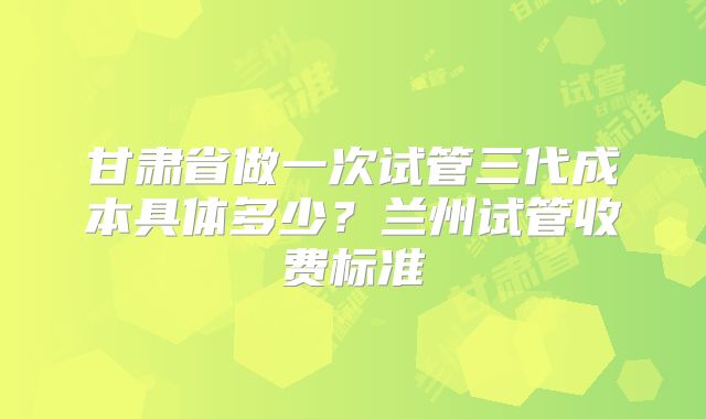 甘肃省做一次试管三代成本具体多少?兰州试管收费标准