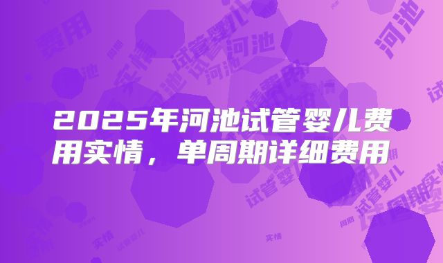 2025年河池试管婴儿费用实情,单周期详细费用