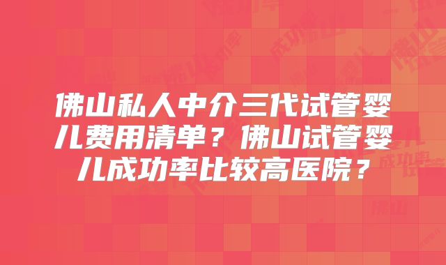 佛山私人中介三代试管婴儿费用清单？佛山试管婴儿成功率比较高医院？