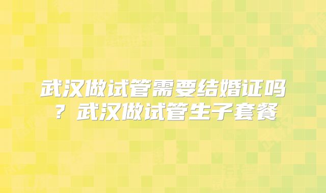 武汉做试管需要结婚证吗？武汉做试管生子套餐