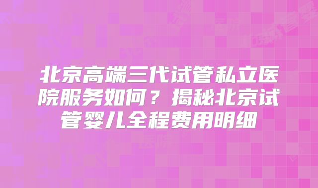 北京高端三代试管私立医院服务如何？揭秘北京试管婴儿全程费用明细