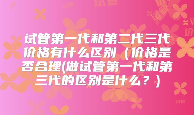 试管第一代和第二代三代价格有什么区别（价格是否合理(做试管第一代和第三代的区别是什么？)
