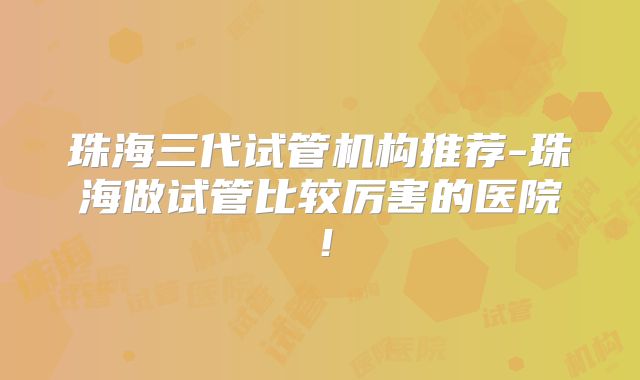 珠海三代试管机构推荐-珠海做试管比较厉害的医院!