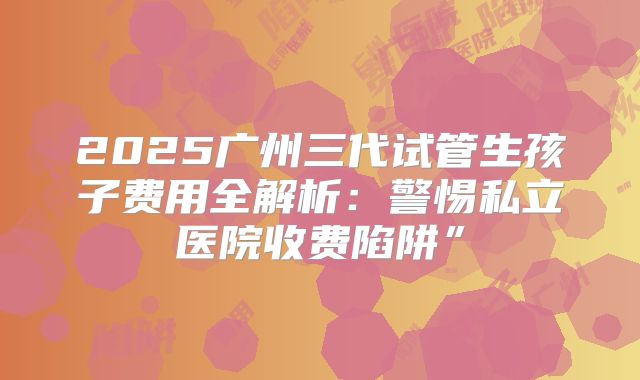 2025广州三代试管生孩子费用全解析：警惕私立医院收费陷阱”