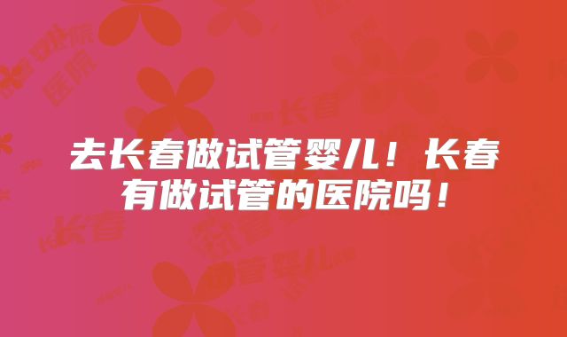 去长春做试管婴儿！长春有做试管的医院吗！