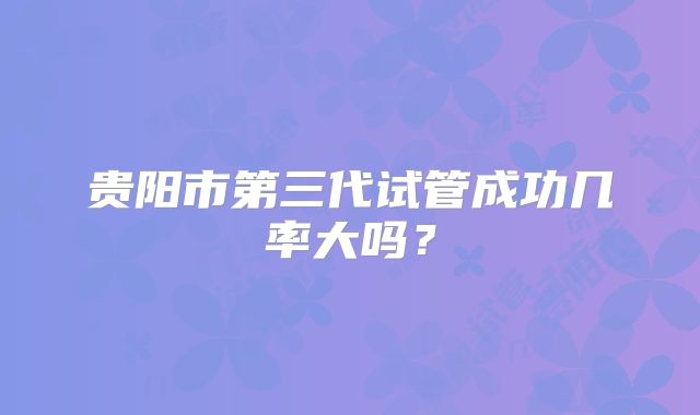 贵阳市第三代试管成功几率大吗？