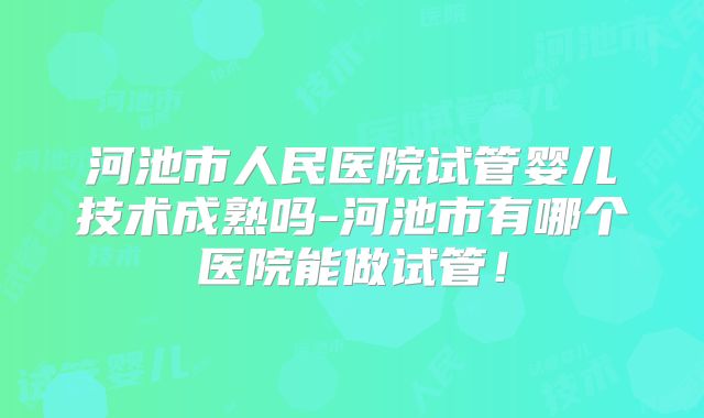 河池市人民医院试管婴儿技术成熟吗-河池市有哪个医院能做试管!