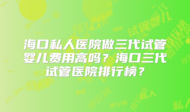 海口私人医院做三代试管婴儿费用高吗？海口三代试管医院排行榜？