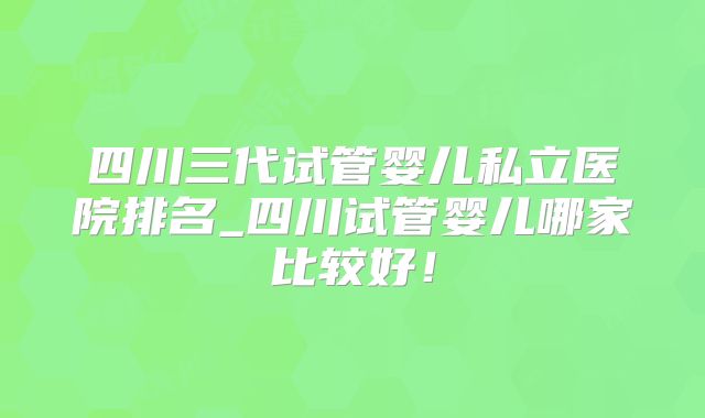 四川三代试管婴儿私立医院排名_四川试管婴儿哪家比较好!