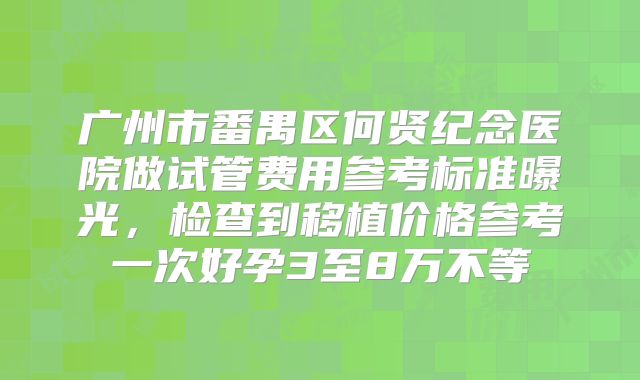 广州市番禺区何贤纪念医院做试管费用参考标准曝光,检查到移植价格参考一次好孕3至8万不等