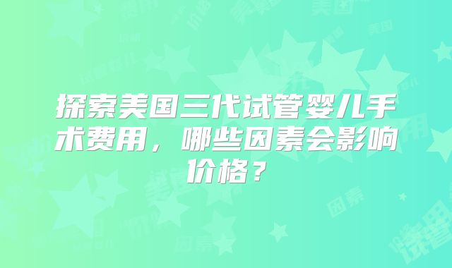 探索美国三代试管婴儿手术费用,哪些因素会影响价格?