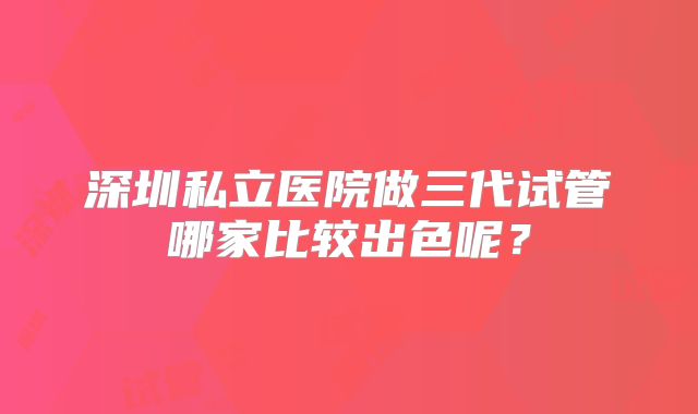 深圳私立医院做三代试管哪家比较出色呢?