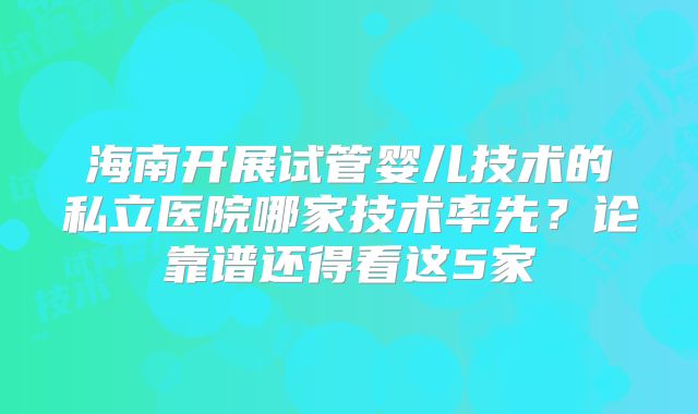 海南开展试管婴儿技术的私立医院哪家技术率先？论靠谱还得看这5家