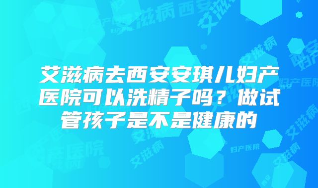 艾滋病去西安安琪儿妇产医院可以洗精子吗？做试管孩子是不是健康的