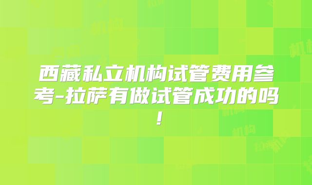 西藏私立机构试管费用参考-拉萨有做试管成功的吗！