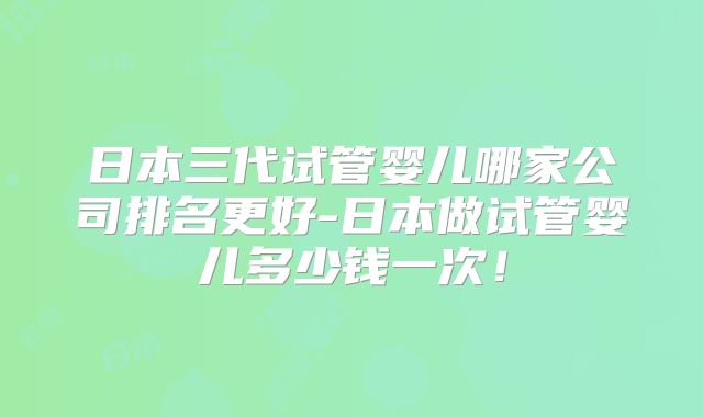 日本三代试管婴儿哪家公司排名更好-日本做试管婴儿多少钱一次!