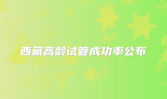 西藏高龄试管成功率公布