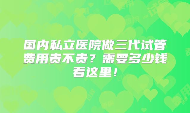 国内私立医院做三代试管费用贵不贵?需要多少钱看这里!