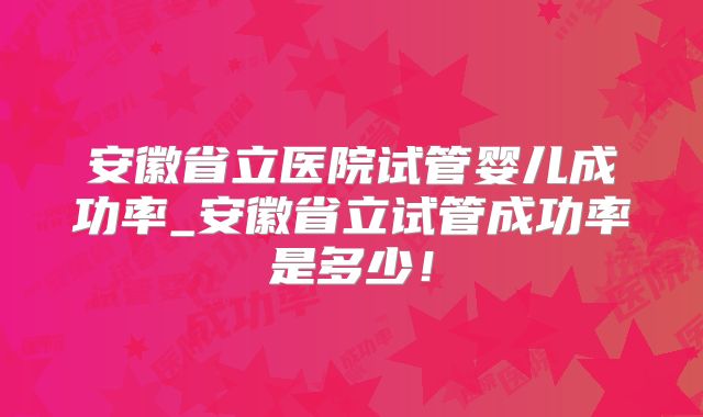 安徽省立医院试管婴儿成功率_安徽省立试管成功率是多少！