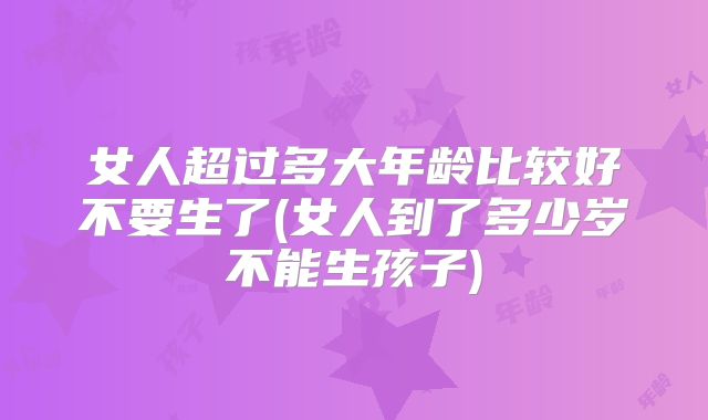 女人超过多大年龄比较好不要生了(女人到了多少岁不能生孩子)