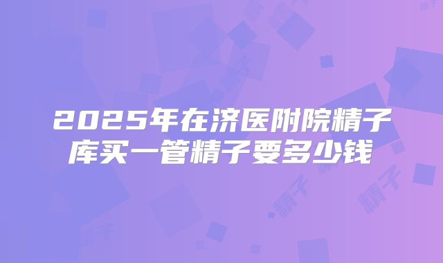 2025年在济医附院精子库买一管精子要多少钱