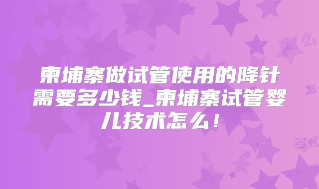 柬埔寨做试管使用的降针需要多少钱_柬埔寨试管婴儿技术怎么！