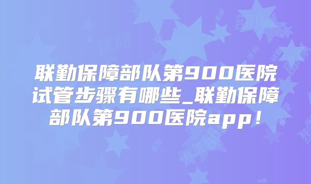 联勤保障部队第900医院试管步骤有哪些_联勤保障部队第900医院app!