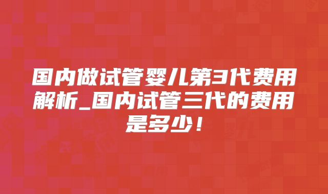 国内做试管婴儿第3代费用解析_国内试管三代的费用是多少！