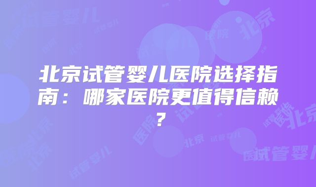 北京试管婴儿医院选择指南:哪家医院更值得信赖?