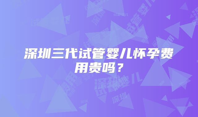 深圳三代试管婴儿怀孕费用贵吗？