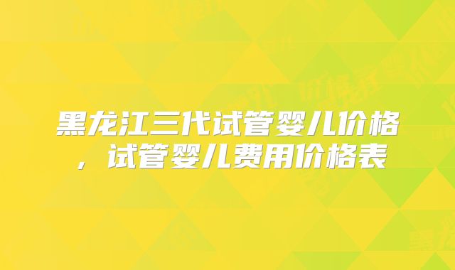 黑龙江三代试管婴儿价格，试管婴儿费用价格表