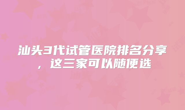 汕头3代试管医院排名分享，这三家可以随便选