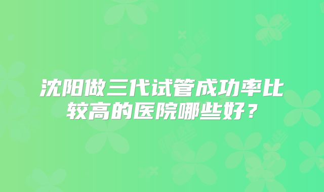 沈阳做三代试管成功率比较高的医院哪些好?