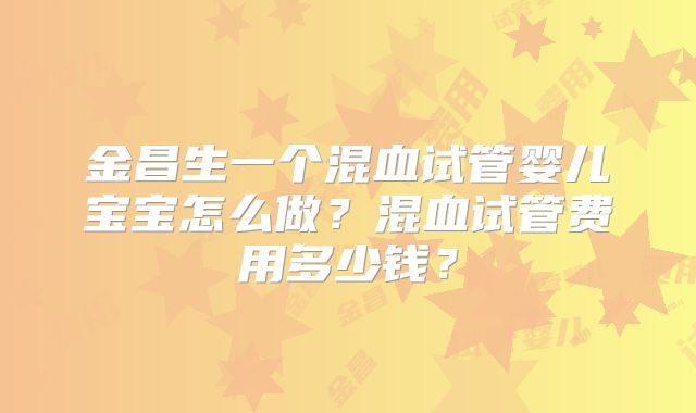 金昌生一个混血试管婴儿宝宝怎么做？混血试管费用多少钱？