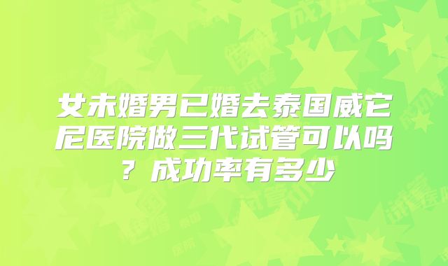 女未婚男已婚去泰国威它尼医院做三代试管可以吗?成功率有多少