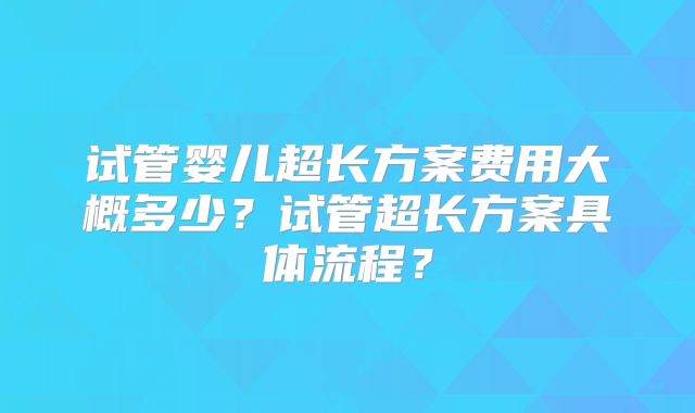 试管婴儿超长方案费用大概多少?试管超长方案具体流程?