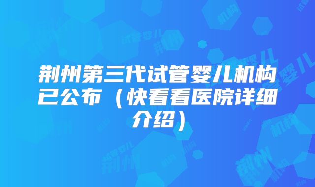 荆州第三代试管婴儿机构已公布（快看看医院详细介绍）