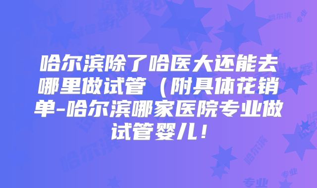 哈尔滨除了哈医大还能去哪里做试管（附具体花销单-哈尔滨哪家医院专业做试管婴儿！