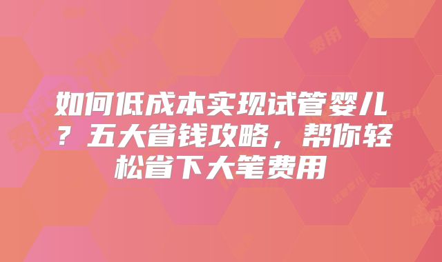 如何低成本实现试管婴儿？五大省钱攻略，帮你轻松省下大笔费用